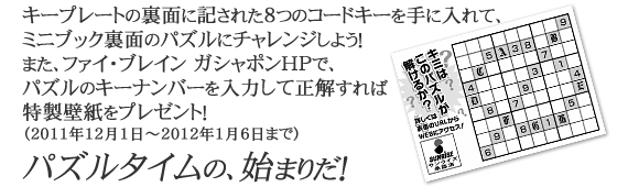 キープレートの裏面に記された８つのコードキーを手に入れて、
ミニブック裏面のパズルにチャレンジしよう！
また、ファイ・ブレイン ガシャポンＨＰで、
パズルのキーナンバーを入力して正解すれば
特製壁紙をプレゼント！
（2011年12月1日～2012年1月6日まで）